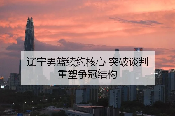 辽宁男篮续约核心 突破谈判 重塑争冠结构 - IMSportsChina